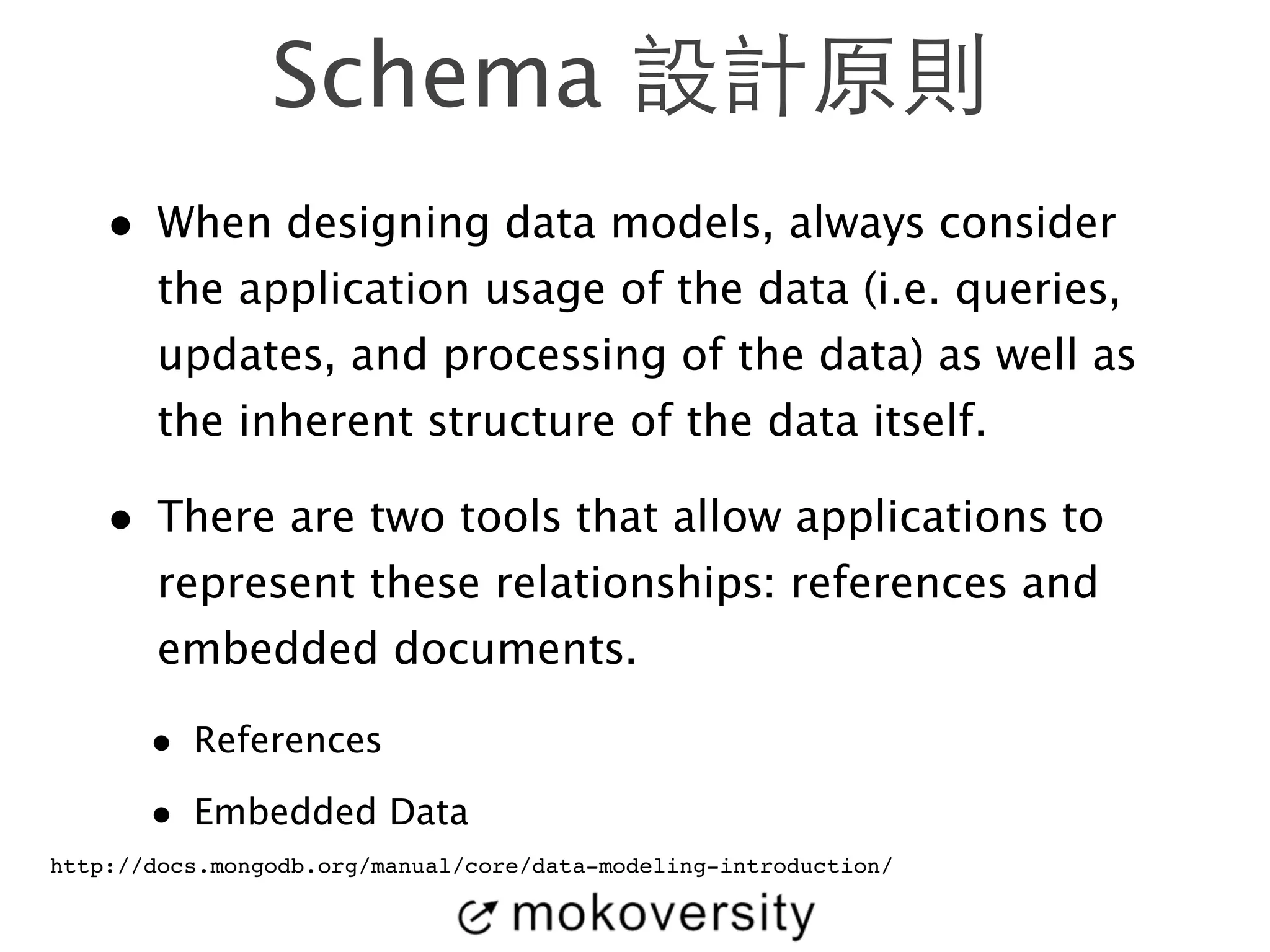 Schema 設計原則 
• When designing data models, always consider 
the application usage of the data (i.e. queries, 
updates, and processing of the data) as well as 
the inherent structure of the data itself. 
• There are two tools that allow applications to 
represent these relationships: references and 
embedded documents. 
• References 
• Embedded Data 
http://docs.mongodb.org/manual/core/data-modeling-introduction/ 
 