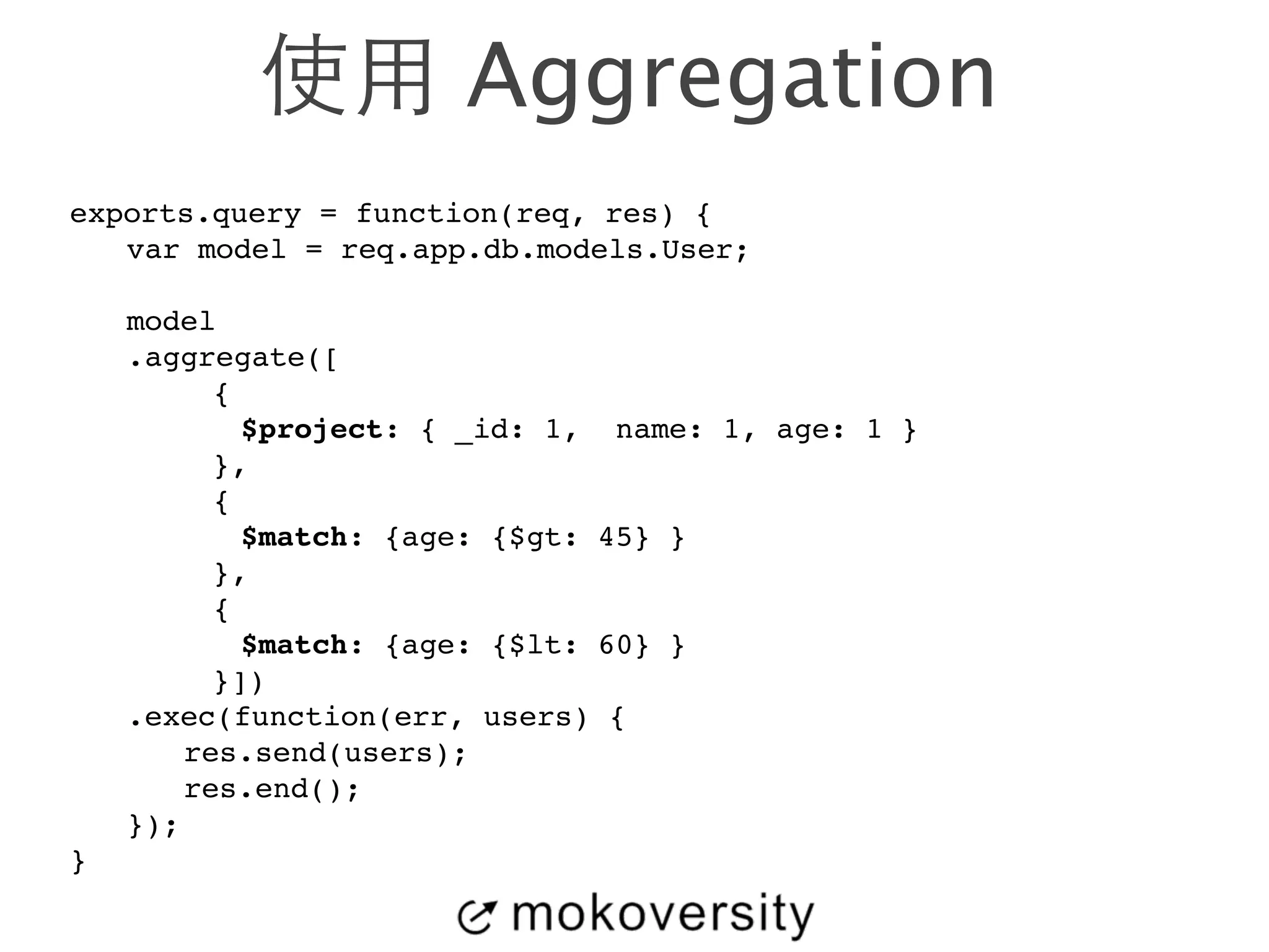 使⽤用 Aggregation 
exports.query = function(req, res) {! 
! var model = req.app.db.models.User;! 
! 
! model! 
! .aggregate([! 
{! 
! $project: { _id: 1, name: 1, age: 1 }! 
},! 
{! 
! $match: {age: {$gt: 45} }! 
},! 
{! 
! $match: {age: {$lt: 60} }! 
}])! 
! .exec(function(err, users) {! 
! ! res.send(users);! 
! ! res.end();! 
! });! 
} 
 