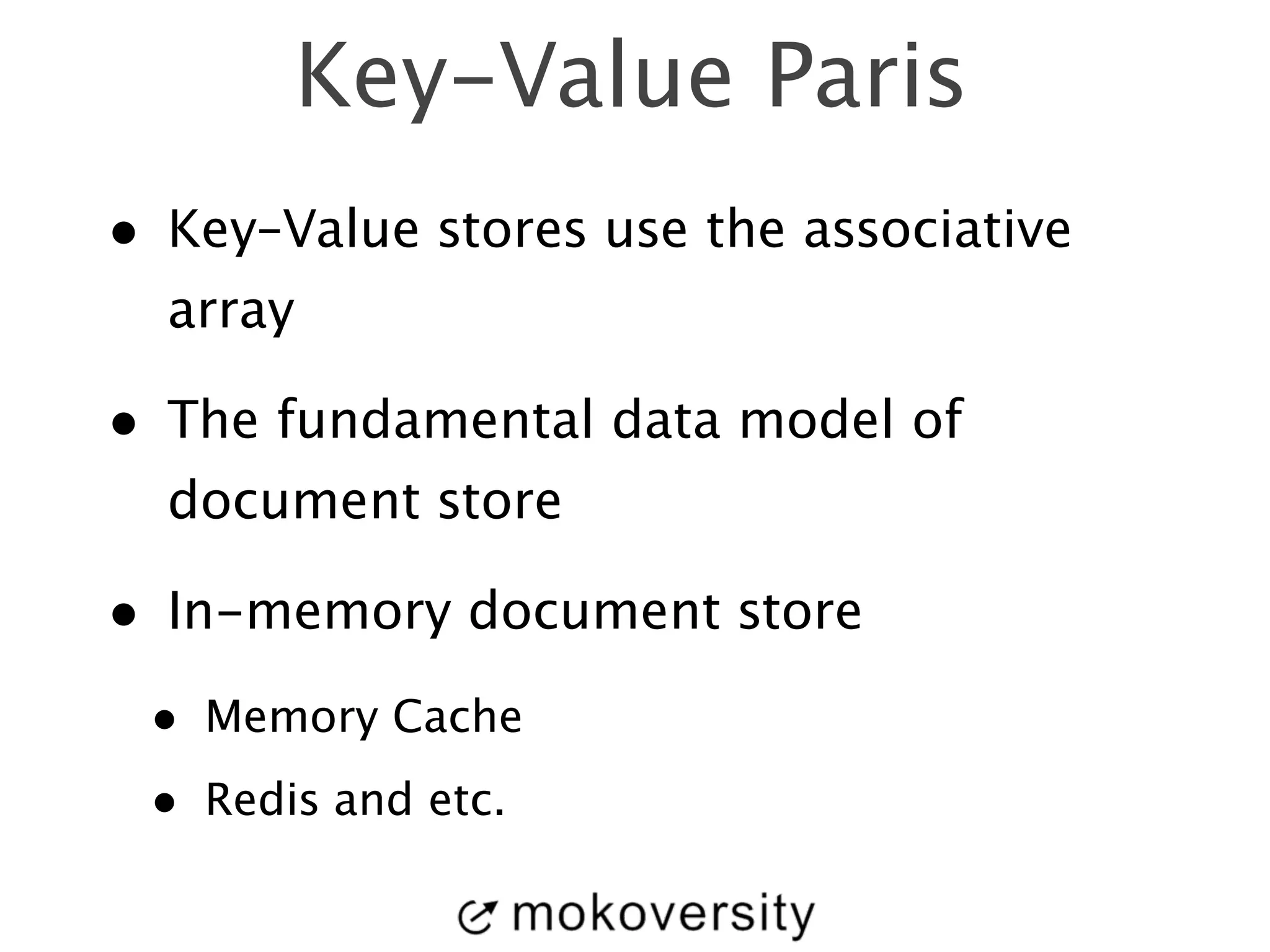 Key-Value Paris 
• Key–Value stores use the associative 
array 
• The fundamental data model of 
document store 
• In-memory document store 
• Memory Cache 
• Redis and etc. 
 