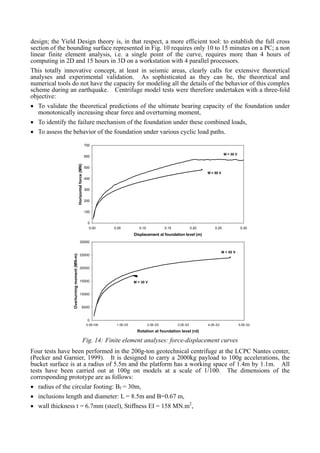 design; the Yield Design theory is, in that respect, a more efficient tool: to establish the full cross
section of the bounding surface represented in Fig. 10 requires only 10 to 15 minutes on a PC; a non
linear finite element analysis, i.e. a single point of the curve, requires more than 4 hours of
computing in 2D and 15 hours in 3D on a workstation with 4 parallel processors.
This totally innovative concept, at least in seismic areas, clearly calls for extensive theoretical
analyses and experimental validation. As sophisticated as they can be, the theoretical and
numerical tools do not have the capacity for modeling all the details of the behavior of this complex
scheme during an earthquake. Centrifuge model tests were therefore undertaken with a three-fold
objective:
• To validate the theoretical predictions of the ultimate bearing capacity of the foundation under
monotonically increasing shear force and overturning moment,
• To identify the failure mechanism of the foundation under these combined loads,
• To assess the behavior of the foundation under various cyclic load paths.
0
100
200
300
400
500
600
700
0.00 0.05 0.10 0.15 0.20 0.25 0.30
Displacement at foundation level (m)
Horizontalforce(MN)
M = 50 V
M = 30 V
0
5000
10000
15000
20000
25000
30000
0.0E+00 1.0E-03 2.0E-03 3.0E-03 4.0E-03 5.0E-03
Rotation at foundation level (rd)
Overturningmoment(MN-m)
M = 50 V
M = 30 V
Fig. 14: Finite element analyses: force-displacement curves
Four tests have been performed in the 200g-ton geotechnical centrifuge at the LCPC Nantes center,
(Pecker and Garnier, 1999). It is designed to carry a 2000kg payload to 100g accelerations, the
bucket surface is at a radius of 5.5m and the platform has a working space of 1.4m by 1.1m. All
tests have been carried out at 100g on models at a scale of 1/100. The dimensions of the
corresponding prototype are as follows:
• radius of the circular footing: Bf = 30m,
• inclusions length and diameter: L = 8.5m and B=0.67 m,
• wall thickness t = 6.7mm (steel), Stiffness EI = 158 MN.m2
,
 