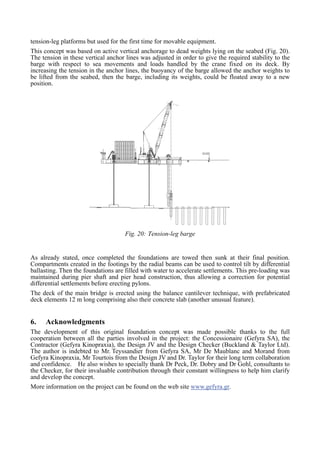 tension-leg platforms but used for the first time for movable equipment.
This concept was based on active vertical anchorage to dead weights lying on the seabed (Fig. 20).
The tension in these vertical anchor lines was adjusted in order to give the required stability to the
barge with respect to sea movements and loads handled by the crane fixed on its deck. By
increasing the tension in the anchor lines, the buoyancy of the barge allowed the anchor weights to
be lifted from the seabed, then the barge, including its weights, could be floated away to a new
position.
Fig. 20: Tension-leg barge
As already stated, once completed the foundations are towed then sunk at their final position.
Compartments created in the footings by the radial beams can be used to control tilt by differential
ballasting. Then the foundations are filled with water to accelerate settlements. This pre-loading was
maintained during pier shaft and pier head construction, thus allowing a correction for potential
differential settlements before erecting pylons.
The deck of the main bridge is erected using the balance cantilever technique, with prefabricated
deck elements 12 m long comprising also their concrete slab (another unusual feature).
6. Acknowledgments
The development of this original foundation concept was made possible thanks to the full
cooperation between all the parties involved in the project: the Concessionaire (Gefyra SA), the
Contractor (Gefyra Kinopraxia), the Design JV and the Design Checker (Buckland & Taylor Ltd).
The author is indebted to Mr. Teyssandier from Gefyra SA, Mr De Maublanc and Morand from
Gefyra Kinopraxia, Mr Tourtois from the Design JV and Dr. Taylor for their long term collaboration
and confidence. He also wishes to specially thank Dr Peck, Dr. Dobry and Dr Gohl, consultants to
the Checker, for their invaluable contribution through their constant willingness to help him clarify
and develop the concept.
More information on the project can be found on the web site www.gefyra.gr.
 