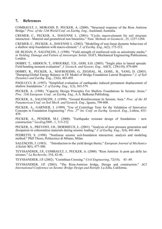 7. References
COMBAULT, J., MORAND, P., PECKER, A. (2000). "Structural response of the Rion Antirion
Bridge." Proc. of the 12th World Conf. on Earthq. Eng., Auckland, Australia.
CREMER, C., PECKER, A., DAVENNE L. (2001). "Cyclic macro-element for soil structure
interaction - Material and geometrical non linearities." Num. Methods in Geomech., 25, 1257-1284.
CREMER, C., PECKER, A., DAVENNE L. (2002). "Modelling of non linear dynamic behaviour of
a shallow strip foundation with macro-element." J. of Earthq. Eng., 6(2), 175-212.
DE BUHAN, P., SALENÇON, J. (1990). "Yield strength of reinforced soils as anisotropic media."
in Yielding, Damage and Failure of Anisotropic Solids; EGF5, Mechanical Engineering Publications,
London.
DOBRY, T., ABDOUN, T., O'ROURKE, T.D., GOH, S.H. (2003). "Single piles in lateral spreads:
Field bending moment evaluation". J. Geotech. and Geoenv. Eng., ASCE, 129(110), 879-889.
DOBRY, R., PECKER, A., MAVROEIDIS, G., ZEGHAL, M., GOHL, B., YANG, D. (2003).
"Damping/Global Energy Balance in FE Model of Bridge Foundation Lateral Response." J. of Soil
Dynamics and Earthq. Eng., 23(6), 483-495.
PAOLUCCI, R. (1997). "Simplified evaluation of earthquake induced permanent displacement of
shallow foundations." J. of Earthq. Eng., 1(3), 563-579.
PECKER, A. (1998). "Capacity Design Principles For Shallow Foundations In Seismic Areas."
Proc. 11th European. Conf.. on Earthq. Eng., A.A. Balkema Publishing.
PECKER, A., SALENÇON, J. (1999). "Ground Reinforcement In Seismic Area." Proc. of the XI
Panamerican Conf. on Soil Mech. and Geotech. Eng., Iguasu, 799-808.
PECKER, A., GARNIER, J. (1999). "Use of Centrifuge Tests for the Validation of Innovative
Concepts in Foundation Engineering." Proc. 2nd
Int. Conf. on Earthq. Geotech. Eng., Lisbon, 433-
439.
PECKER, A., PENDER, M.J. (2000). "Earthquake resistant design of foundations : new
construction." GeoEng2000 , 1, 313-332.
PECKER, A., PREVOST, J.H., DORMIEUX, L. (2001). "Analysis of pore pressure generation and
dissipation in cohesionless materials during seismic loading." J. of Earthq. Eng., 5(4), 441-464.
PEDRETTI, S. (1998). "Nonlinear seismic soil-foundation interaction: analysis and modeling
method." PhD Thesis, Politecnico di Milano, Milan.
SALENÇON, J. (1983). "Introduction to the yield design theory." European Journal of Mechanics
A/Solids 9(5), 477-500.
TEYSSANDIER, J.P., COMBAULT, J., PECKER, A. (2000). "Rion Antirion: le pont qui défie les
séismes." La Recherche, 334, 42-46.
TEYSSANDIER, J.P. (2002). "Corinthian Crossing." Civil Engineering, 72(10), 43 -49.
TEYSSANDIER, J.P. (2003). "The Rion-Antirion bridge, Design and construction." ACI
International Conference on Seismic Bridge Design and Retrofit. La Jolla, California.
 