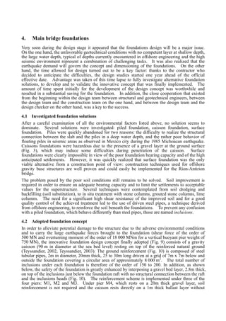 4. Main bridge foundations
Very soon during the design stage it appeared that the foundations design will be a major issue.
On the one hand, the unfavorable geotechnical conditions with no competent layer at shallow depth,
the large water depth, typical of depths currently encountered in offshore engineering and the high
seismic environment represent a combination of challenging tasks. It was also realized that the
earthquake demand will govern the concept and dimensioning of the foundations. On the other
hand, the time allowed for design turned out to be a key factor: thanks to the contractor who
decided to anticipate the difficulties, the design studies started one year ahead of the official
effective date. Advantage was taken of this time lapse to fully investigate alternative foundation
solutions, to develop and to validate the innovative concept that was finally implemented. The
amount of time spent initially for the development of the design concept was worthwhile and
resulted in a substantial saving for the foundation. In addition, the close cooperation that existed
from the beginning within the design team between structural and geotechnical engineers, between
the design team and the construction team on the one hand, and between the design team and the
design checker on the other hand, was a key to the success.
4.1 Investigated foundation solutions
After a careful examination of all the environmental factors listed above, no solution seems to
dominate. Several solutions were investigated: piled foundation, caisson foundation, surface
foundation. Piles were quickly abandoned for two reasons: the difficulty to realize the structural
connection between the slab and the piles in a deep water depth, and the rather poor behavior of
floating piles in seismic areas as observed in Mexico city during the 1985 Michoacan earthquake.
Caissons foundations were hazardous due to the presence of a gravel layer at the ground surface
(Fig. 3), which may induce some difficulties during penetration of the caisson. Surface
foundations were clearly impossible in view of the poor foundation bearing capacity and of the high
anticipated settlements. However, it was quickly realized that surface foundation was the only
viable alternative from a construction point of view: construction techniques used for offshore
gravity base structures are well proven and could easily be implemented for the Rion-Antirion
bridge.
The problem posed by the poor soil conditions still remains to be solved. Soil improvement is
required in order to ensure an adequate bearing capacity and to limit the settlements to acceptable
values for the superstructure. Several techniques were contemplated from soil dredging and
backfilling (soil substitution), to in situ treatment with stone columns, grouted stone columns, lime
columns. The need for a significant high shear resistance of the improved soil and for a good
quality control of the achieved treatment led to the use of driven steel pipes, a technique derived
from offshore engineering, to reinforce the soil beneath the foundations. To prevent any confusion
with a piled foundation, which behave differently than steel pipes, those are named inclusions.
4.2 Adopted foundation concept
In order to alleviate potential damage to the structure due to the adverse environmental conditions
and to carry the large earthquake forces brought to the foundation (shear force of the order of
500 MN and overturning moment of the order of 18 000 MNm for a vertical buoyant pier weight of
750 MN), the innovative foundation design concept finally adopted (Fig. 9) consists of a gravity
caisson (90 m in diameter at the sea bed level) resting on top of the reinforced natural ground
(Teyssandier, 2002, Teyssandier, 2003). The ground reinforcement (Fig. 10) is composed of steel
tubular pipes, 2m in diameter, 20mm thick, 25 to 30m long driven at a grid of 7m x 7m below and
outside the foundation covering a circular area of approximately 8 000 m2
. The total number of
inclusions under each foundation is therefore of the order of 150 to 200. In addition, as shown
below, the safety of the foundation is greatly enhanced by interposing a gravel bed layer, 2.8m thick,
on top of the inclusions just below the foundation raft with no structural connection between the raft
and the inclusions heads (Fig. 10). The reinforcement scheme is implemented under three of the
four piers: M1, M2 and M3. Under pier M4, which rests on a 20m thick gravel layer, soil
reinforcement is not required and the caisson rests directly on a 1m thick ballast layer without
 
