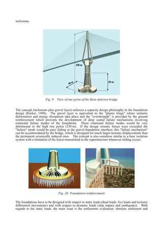 inclusions.
65m
90m
230m
65m
90m
230m
Fig. 9: View of one pylon of the Rion-Antirion bridge
The concept (inclusions plus gravel layer) enforces a capacity design philosophy in the foundation
design (Pecker, 1998). The gravel layer is equivalent to the "plastic hinge" where inelastic
deformation and energy dissipation take place and the "overstrength" is provided by the ground
reinforcement which prevents the development of deep seated failure mechanisms involving
rotational failure modes of the foundation. These rotational failure modes would be very
detrimental to the high rise pylon (230 m). If the design seismic forces were exceeded the
"failure" mode would be pure sliding at the gravel-foundation interface; this "failure mechanism"
can be accommodated by the bridge, which is designed for much larger tectonic displacements than
the permanent seismically induced ones. The concept is also somehow similar to a base isolation
system with a limitation of the forces transmitted to the superstructure whenever sliding occurs.
Fig. 10: Foundation reinforcement
The foundations have to be designed with respect to static loads (dead loads, live loads and tectonic
differential movements) and with respect to dynamic loads (ship impact and earthquake). With
regards to the static loads, the main issue is the settlements evaluation: absolute settlement and
 
