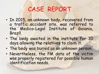 CASE REPORT
• In 2015, an unknown body, recovered from
a traffic accident site, was referred to
the Medico-Legal Institute of Goiania,
Brazil.
• The body awaited in the institute for 30
days allowing the relatives to claim it.
• The body was buried as an unknown person.
• Nevertheless, the PM data of the victim
was properly registered for possible human
identification needs.
 