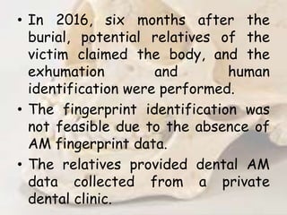 • In 2016, six months after the
burial, potential relatives of the
victim claimed the body, and the
exhumation and human
identification were performed.
• The fingerprint identification was
not feasible due to the absence of
AM fingerprint data.
• The relatives provided dental AM
data collected from a private
dental clinic.
 