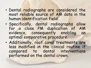 • Dental radiographs are considered the
most reliable source of AM data in the
human identification field.
• Specifically, dental radiographs allow
for a close PM duplication of AM
evidence, consequently enabling an
optimal comparative procedure.
• Additionally, root canal treatments are
less modified in the clinical routine if
compared to dental interventions
performed on the dental crown.
 