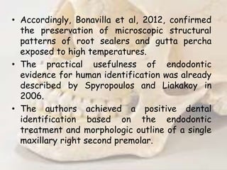 • Accordingly, Bonavilla et al, 2012, confirmed
the preservation of microscopic structural
patterns of root sealers and gutta percha
exposed to high temperatures.
• The practical usefulness of endodontic
evidence for human identification was already
described by Spyropoulos and Liakakoy in
2006.
• The authors achieved a positive dental
identification based on the endodontic
treatment and morphologic outline of a single
maxillary right second premolar.
 