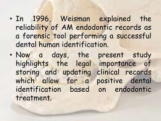 • In 1996, Weisman explained the
reliability of AM endodontic records as
a forensic tool performing a successful
dental human identification.
• Now a days, the present study
highlights the legal importance of
storing and updating clinical records
which allow for a positive dental
identification based on endodontic
treatment.
 