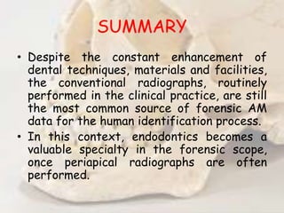 SUMMARY
• Despite the constant enhancement of
dental techniques, materials and facilities,
the conventional radiographs, routinely
performed in the clinical practice, are still
the most common source of forensic AM
data for the human identification process.
• In this context, endodontics becomes a
valuable specialty in the forensic scope,
once periapical radiographs are often
performed.
 