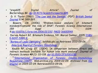 • "srep605 Digital Article". Journal of
Bacteriology S1. doi:10.4172/scientificreports.605.
• D. V. Taylor (1963). "The Law and the Dentist" (PDF). British Dental
Journal 114: 389–393.
• Bowers, CM (2006). "Problem-based analysis of bitemark
misidentifications: the role of DNA". Forensic Science International.
159 Suppl 1: S104–
9.doi:10.1016/j.forsciint.2006.02.032. PMID 16600549.
• Dorion, Robert BJ. Bitemark Evidence, NY: Marcel Dekker, 2005 ISBN
0-8247-5414-X.
• "Bureau of Legal Dentistry". boldlab.ubc.ca. Retrieved 2013-09-06.
• American Board of Forensic Odontology
• Kouble RF, Craig GT. (2004). "A comparison between direct and
indirect methods available for human bite mark analysis". Journal of
Forensic Science 49 (1): 111–118. doi:10.1520/JFS2001252.
• "International Organization of Forensic Odonto-Stomatology
Regulations (1987)". Web.archive.org. 2009-02-09. Archived from the
original on 2009-02-09. Retrieved2013-09-06.
 
