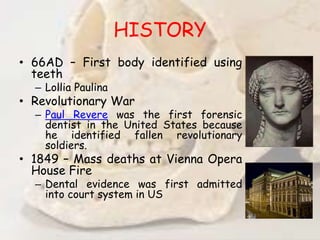 HISTORY
• 66AD – First body identified using
teeth
– Lollia Paulina
• Revolutionary War
– Paul Revere was the first forensic
dentist in the United States because
he identified fallen revolutionary
soldiers.
• 1849 – Mass deaths at Vienna Opera
House Fire
– Dental evidence was first admitted
into court system in US
 
