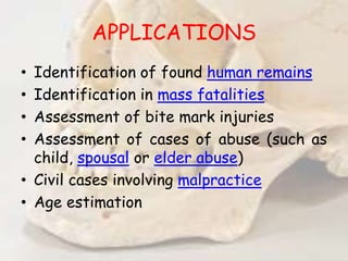 APPLICATIONS
• Identification of found human remains
• Identification in mass fatalities
• Assessment of bite mark injuries
• Assessment of cases of abuse (such as
child, spousal or elder abuse)
• Civil cases involving malpractice
• Age estimation
 