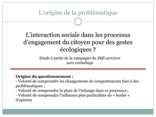 L’origine de la problématique
L’interaction sociale dans les processus
d’engagement du citoyen pour des gestes
écologiques ?
Etude à partir de la campagne du Défi survivre
sans emballage
Origine du questionnement :
- Volonté de comprendre les changements de comportements face à des
problématiques ;
- Volonté de comprendre la place de l’échange dans ce processus ;
- Volonté de comprendre l’influence plus particulière de « leader »
d’opinion
 