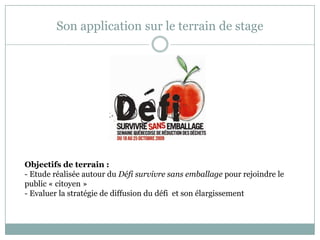 Son application sur le terrain de stage
Objectifs de terrain :
- Etude réalisée autour du Défi survivre sans emballage pour rejoindre le
public « citoyen »
- Evaluer la stratégie de diffusion du défi et son élargissement
 