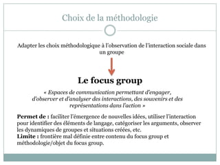 Choix de la méthodologie
Adapter les choix méthodologique à l’observation de l’interaction sociale dans
un groupe
Le focus group
« Espaces de communication permettant d’engager,
d’observer et d’analyser des interactions, des souvenirs et des
représentations dans l’action »
Permet de : faciliter l’émergence de nouvelles idées, utiliser l’interaction
pour identifier des éléments de langage, catégoriser les arguments, observer
les dynamiques de groupes et situations créées, etc.
Limite : frontière mal définie entre contenu du focus group et
méthodologie/objet du focus group.
 
