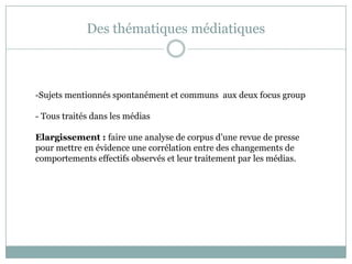 Des thématiques médiatiques
-Sujets mentionnés spontanément et communs aux deux focus group
- Tous traités dans les médias
Elargissement : faire une analyse de corpus d’une revue de presse
pour mettre en évidence une corrélation entre des changements de
comportements effectifs observés et leur traitement par les médias.
 