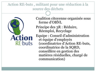 Action RE-buts , militant pour une réduction à la
source des déchets
Coalition citoyenne organisée sous
forme d’OBNL
Principe des 3R : Réduire,
Réemploi, Recyclage
Equipe : Conseil d’administration
et équipe d’employés
(coordinatrice d’Action RE-buts,
coordinatrice de la SQRD,
conseillère en gestion des
matières résiduelles, chargé de
communication)
 
