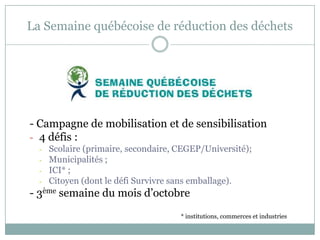 La Semaine québécoise de réduction des déchets
- Campagne de mobilisation et de sensibilisation
- 4 défis :
- Scolaire (primaire, secondaire, CEGEP/Université);
- Municipalités ;
- ICI* ;
- Citoyen (dont le défi Survivre sans emballage).
- 3ème semaine du mois d’octobre
* institutions, commerces et industries
 