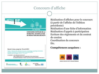 Concours d’affiche
Réalisation d’affiches pour le concours
(à partir de l’affiche de l’édition
précédente)
Réalisation d’une fiche d’information
Réalisation d’appels à participation
Ecriture des règlements et du contrat
de cession
Coordination du concours
Etc.
Compétences acquises :
 
