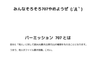 みんなそろそろ707やめようぜ (;´Д｀)
パーミッション 707 とは
自分と「他人」に対して読み(4)書き(2)実行(1)の権限を与えることになります。
つまり、他人がファイル置き放題。こわい。
 