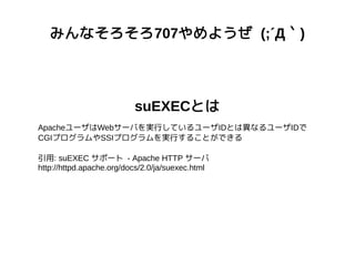 みんなそろそろ707やめようぜ (;´Д｀)
suEXECとは
ApacheユーザはWebサーバを実行しているユーザIDとは異なるユーザIDで
CGIプログラムやSSIプログラムを実行することができる
引用: suEXEC サポート - Apache HTTP サーバ
http://httpd.apache.org/docs/2.0/ja/suexec.html
 