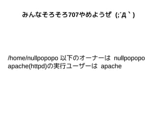 みんなそろそろ707やめようぜ (;´Д｀)
/home/nullpopopo 以下のオーナーは nullpopopo
apache(httpd)の実行ユーザーは apache
 