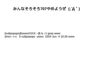 みんなそろそろ707やめようぜ (;´Д｀)
[nullpopopo@wwwXXXX ~]$ ls -l | grep www
drwx---r-x 5 nullpopopo users 1024 Jun 4 10:26 www
 