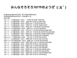 みんなそろそろ707やめようぜ (;´Д｀)
[nullpopopo@wwwXXXX ~]$ cd ${HOME}/www
[nullpopopo@wwwXXXX ~/www]$ ls -lA
total 180
-rw----r-- 1 nullpopopo users 0 Feb 18 10:08 .htaccess
-rw----r-- 1 nullpopopo users 418 Feb 14 04:11 index.php
-rw----r-- 1 nullpopopo users 19935 Jun 4 10:26 license.txt
-rw----r-- 1 nullpopopo users 7360 Jun 4 10:26 readme.html
-rw----r-- 1 nullpopopo users 5032 Jun 4 10:26 wp-activate.php
drwx---r-x 9 nullpopopo users 2560 Jun 4 10:26 wp-admin
-rw----r-- 1 nullpopopo users 364 Jun 4 10:26 wp-blog-header.php
-rw----r-- 1 nullpopopo users 1476 Jun 4 10:26 wp-comments-post.php
-rw----r-- 1 nullpopopo users 2853 Jun 4 10:26 wp-config-sample.php
-rw----r-- 1 nullpopopo users 1569 Feb 14 04:30 wp-config.php
drwx---r-x 7 nullpopopo users 512 Jun 4 10:30 wp-content
-rw----r-- 1 nullpopopo users 3286 Feb 14 04:11 wp-cron.php
drwx---r-x 16 nullpopopo users 4608 Jun 4 10:26 wp-includes
-rw----r-- 1 nullpopopo users 2380 Feb 14 04:11 wp-links-opml.php
-rw----r-- 1 nullpopopo users 3316 Feb 14 04:11 wp-load.php
-rw----r-- 1 nullpopopo users 33837 Jun 4 10:26 wp-login.php
-rw----r-- 1 nullpopopo users 7887 Feb 14 04:11 wp-mail.php
-rw----r-- 1 nullpopopo users 13106 Jun 4 10:26 wp-settings.php
-rw----r-- 1 nullpopopo users 28624 Jun 4 10:26 wp-signup.php
-rw----r-- 1 nullpopopo users 4035 Feb 14 04:11 wp-trackback.php
-rw----r-- 1 nullpopopo users 3061 Feb 14 04:11 xmlrpc.php
 