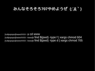 みんなそろそろ707やめようぜ (;´Д｀)
[nullpopopo@wwwXXXX ~]$ cd www
[nullpopopo@wwwXXXX ~/www]$ find $(pwd) -type f | xargs chmod 604
[nullpopopo@wwwXXXX ~/www]$ find $(pwd) -type d | xargs chmod 705
 