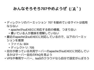 みんなそろそろ707やめようぜ (;´Д｀)
●
ディレクトリのパーミッション 707 を勧めているサイトは信用
ならない
●
apacheがsuEXECに対応する前の情報、つまり古い
●
書いている人が意味を理解していない
●
最近のapacheはsuEXECに対応しているので、以下のパーミッ
ションを推奨
●
ファイル: 604
●
ディレクトリ: 705
●
自分が使っている共用サーバーのapacheがsuEXECに対応してい
るかはサーバー会社のFAQを見よう
●
VPSや専用サーバー、IaaSのクラウドなら自分で設定がんばろう
 