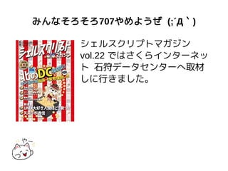 みんなそろそろ707やめようぜ (;´Д｀)
シェルスクリプトマガジン
vol.22 ではさくらインターネッ
ト 石狩データセンターへ取材
しに行きました。
 