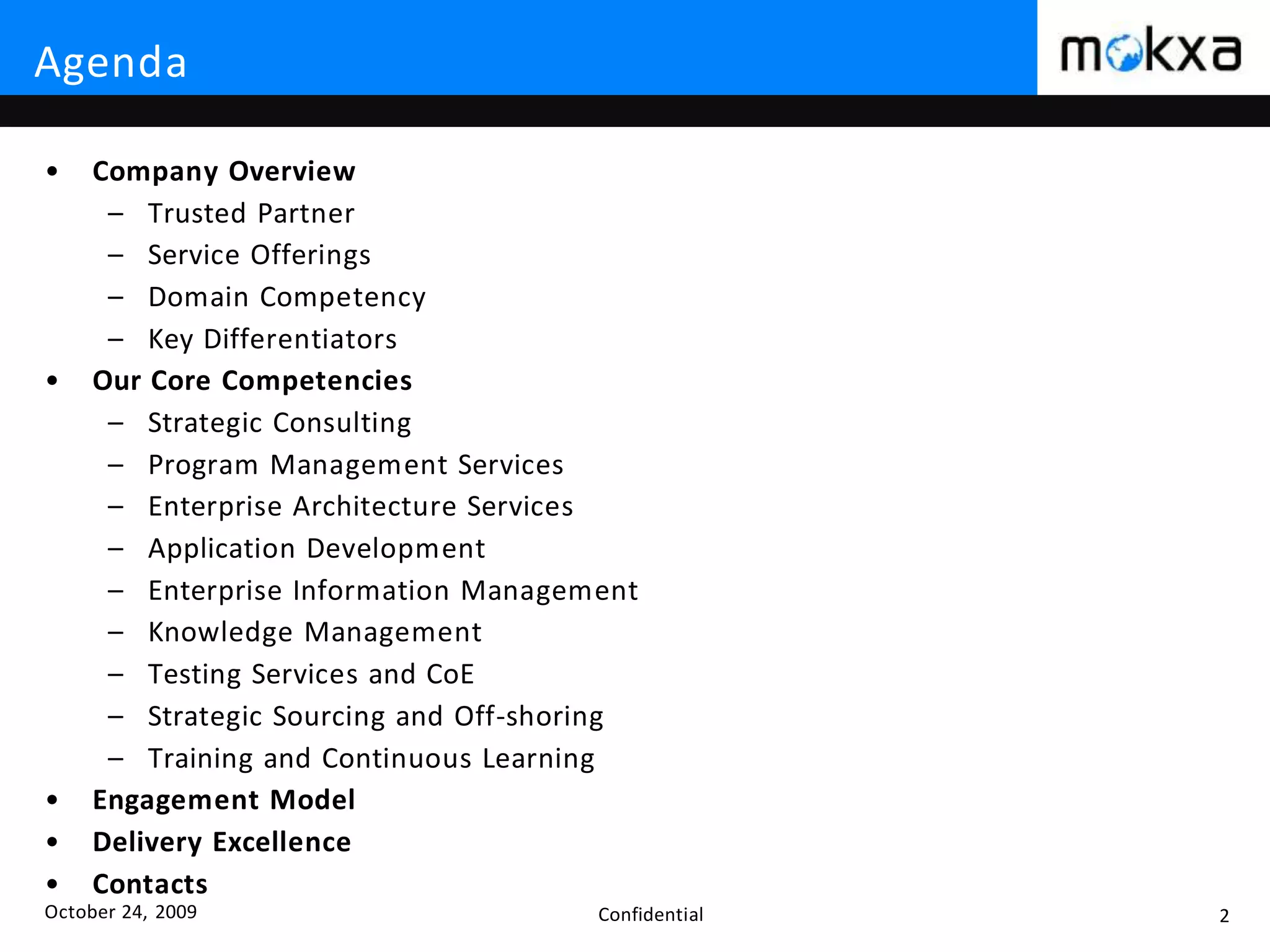 October 24, 2009 Confidential 2
Agenda
• Company Overview
– Trusted Partner
– Service Offerings
– Domain Competency
– Key Differentiators
• Our Core Competencies
– Strategic Consulting
– Program Management Services
– Enterprise Architecture Services
– Application Development
– Enterprise Information Management
– Knowledge Management
– Testing Services and CoE
– Strategic Sourcing and Off-shoring
– Training and Continuous Learning
• Engagement Model
• Delivery Excellence
• Contacts
 