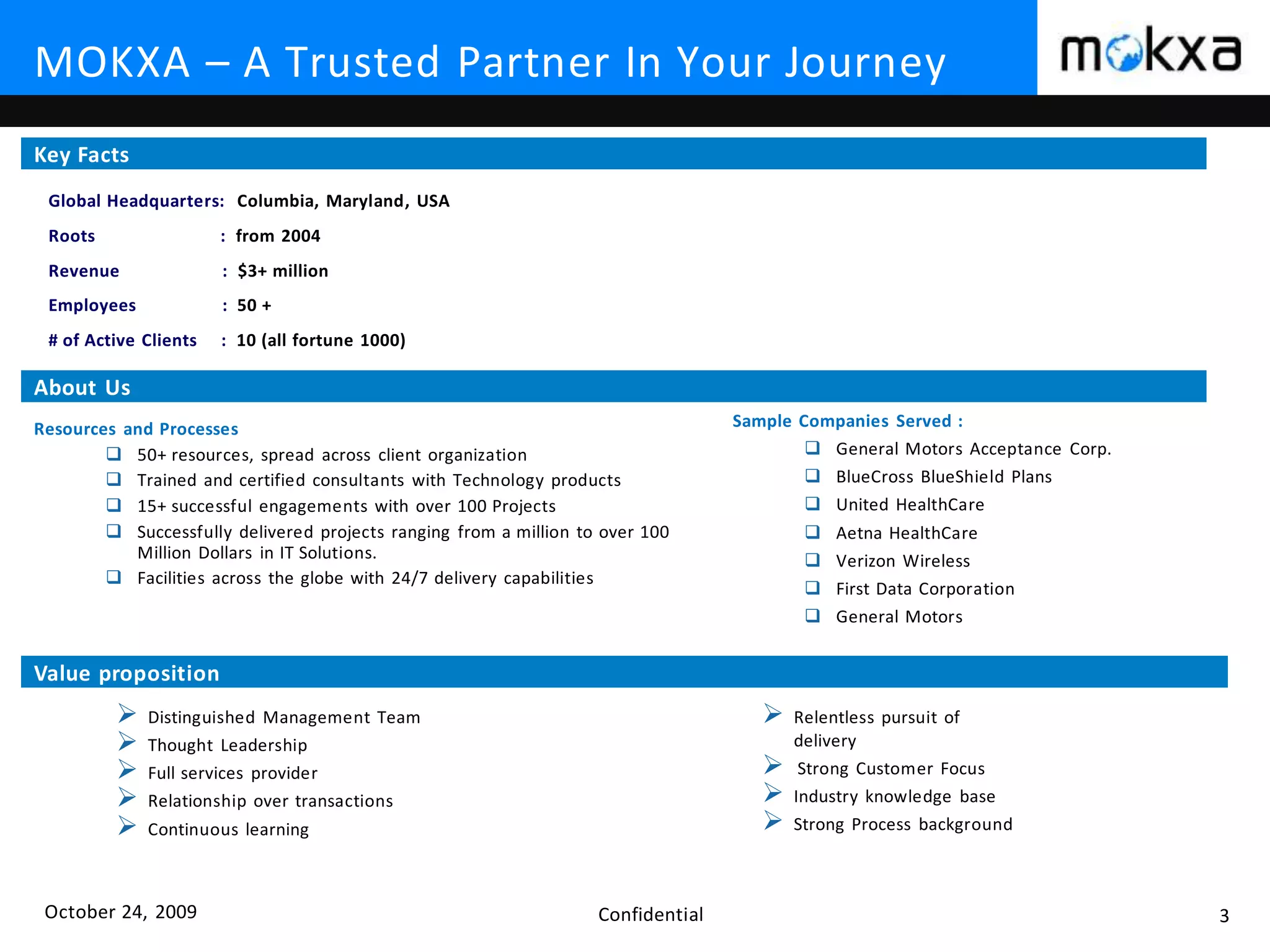 October 24, 2009 Confidential 3
MOKXA – A Trusted Partner In Your Journey
Global Headquarters: Columbia, Maryland, USA
Roots : from 2004
Revenue : $3+ million
Employees : 50 +
# of Active Clients : 10 (all fortune 1000)
 Distinguished Management Team
 Thought Leadership
 Full services provider
 Relationship over transactions
 Continuous learning
Key Facts
About Us
Value proposition
Resources and Processes
 50+ resources, spread across client organization
 Trained and certified consultants with Technology products
 15+ successful engagements with over 100 Projects
 Successfully delivered projects ranging from a million to over 100
Million Dollars in IT Solutions.
 Facilities across the globe with 24/7 delivery capabilities
Sample Companies Served :
 General Motors Acceptance Corp.
 BlueCross BlueShield Plans
 United HealthCare
 Aetna HealthCare
 Verizon Wireless
 First Data Corporation
 General Motors
 Relentless pursuit of
delivery
 Strong Customer Focus
 Industry knowledge base
 Strong Process background
 