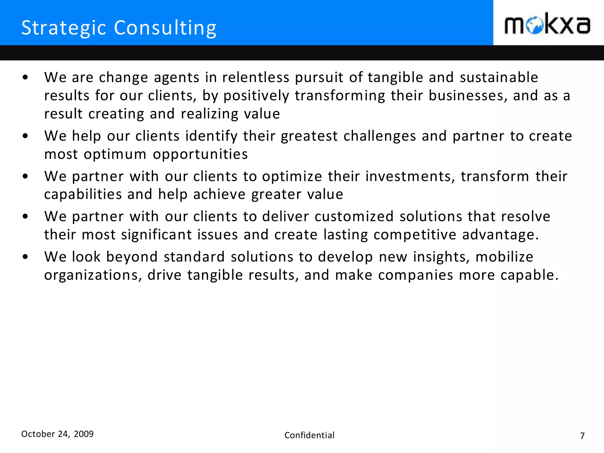 October 24, 2009 Confidential 7
Strategic Consulting
• We are change agents in relentless pursuit of tangible and sustainable
results for our clients, by positively transforming their businesses, and as a
result creating and realizing value
• We help our clients identify their greatest challenges and partner to create
most optimum opportunities
• We partner with our clients to optimize their investments, transform their
capabilities and help achieve greater value
• We partner with our clients to deliver customized solutions that resolve
their most significant issues and create lasting competitive advantage.
• We look beyond standard solutions to develop new insights, mobilize
organizations, drive tangible results, and make companies more capable.
 