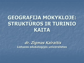GEOGRAFIJA MOKYKLOJE:
STRUKTŪROS IR TURINIO
KAITA
dr. Zigmas Kairaitis
Lietuvos edukologijos universitetas
 