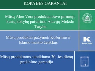 KOKYBĖS GARANTAI
Mūsų Aloe Vera produktai buvo pirmieji,
kurių kokybę patvirtino Alavijų Mokslo
Taryba
Mūsų produktai pažymėti Košerinio ir
Islamo maisto ženklais
Mūsų produktams suteikiama 30 -ies dienų
grąžinimo garantija

 