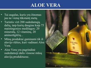 ALOE VERA
• Tai augalas, kuris yra žinomas
jau ne vieną tūkstantį metų.
• Turintis virš 200 sudedamųjų
dalių, tarp kurių daugiau kaip 75
maistingosios medžiagos: 20
mineralų, 12 vitaminų, 20
aminorūgščių...
• Mūsų produktai gaminami tik iš
alavijo rūšies, kuri vadinasi Aloe
Vera.
• Aloe Vera yra pagrindinė
sudedamoji dalis visuose mūsų
alavijų produktuose.

 