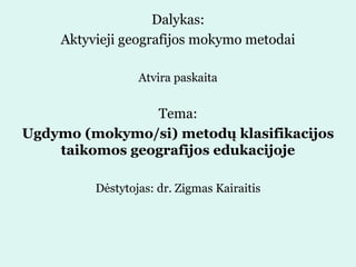Dalykas:
Aktyvieji geografijos mokymo metodai
Atvira paskaita
Tema:
Ugdymo (mokymo/si) metodų klasifikacijos
taikomos geografijos edukacijoje
Dėstytojas: dr. Zigmas Kairaitis
 