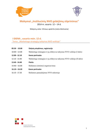 Mokymai „Institucinių NVO gebėjimų stiprinimas“
2014 m. vasario 12 – 14 d.
Mokymų vieta: Vilniaus apskritis (vieta tikslinama)

I DIENA , vasario mėn. 12 d.
Tema: „Marketingo strategijų taikymas NVO veikloje“
09.30 - 10.00

Dalyvių atvykimas, registracija

10.00 – 12.00

Marketingo strategijos ir jų efektyvus taikymas NVO veikloje (I dalis)

12.00 - 12.10

Kavos pertrauka

12.10 - 13.40

Marketingo strategijos ir jų efektyvus taikymas NVO veikloje (II dalis)

13.40 - 14.40

Pietūs

14.40 – 16.00

Reklamos (rėmimo) organizavimas

16.10 – 16.20

Kavos pertrauka

16.10 - 17.20

Reklamos panaudojimas NVO sektoriuje

1

 