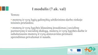 Temos: 
• moterų ir vyrų lygių galimybių užtikrinimo darbo rinkoje teisinės prielaidos; 
• moterų ir vyrų lygybės klausimų įtraukimas į socialinę partnerystę ir socialinį dialogą, moterų ir vyrų lygybės darbe ir subalansuoto moterų ir vyrų atstovavimo priimant sprendimus privalumai ir nauda. 
I modulis (7 ak. val)  