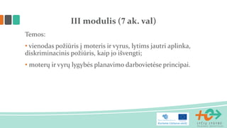 Temos: 
• vienodas požiūris į moteris ir vyrus, lytims jautri aplinka, diskriminacinis požiūris, kaip jo išvengti; 
• moterų ir vyrų lygybės planavimo darbovietėse principai. 
III modulis (7 ak. val)  
