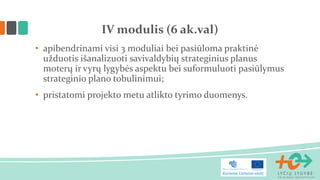 • apibendrinami visi 3 moduliai bei pasiūloma praktinė
užduotis išanalizuoti savivaldybių strateginius planus
moterų ir vyrų lygybės aspektu bei suformuluoti pasiūlymus
strateginio plano tobulinimui;
• pristatomi projekto metu atlikto tyrimo duomenys.
IV modulis (6 ak.val)
 