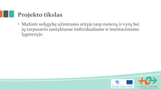 • Mažinti nelygybę užimtumo srityje tarp moterų ir vyrų bei
jų tarpusavio santykiuose individualiame ir instituciniame
lygmenyje.
Projekto tikslas
 