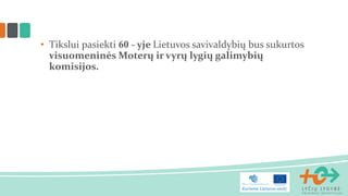 • Tikslui pasiekti 60 - yje Lietuvos savivaldybių bus sukurtos
visuomeninės Moterų ir vyrų lygių galimybių
komisijos.
 