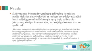 • Suformuotos Moterų ir vyrų lygių galimybių komisijos
padės kiekvienai savivaldybei ar mokymuose dalyvaujančiai
institucijai įgyvendinti Moterų ir vyrų lygių galimybių
įstatymo 3 straipsnio nuostatas, kurios įsigalios nuo 2014 m.
spalio 1 d.
„kiekviena valstybės ir savivaldybių institucija bei įstaiga privalo užtikrinti kad
visuose jų rengiamuose ir priimamuose teisės aktuose būtų įtvirtintos lygios
moterų ir vyrų teisės, rengti ir įgyvendinti programas ir priemones, skirtas
moterų ir vyrų lygioms galimybėms, įstatymų nustatyta tvarka remti
nevyriausybinių organizacijų programas, kurios padeda įgyvendinti moterų ir
vyrų lygias galimybes <...>“
Nauda
 