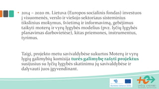 • 2014 – 2020 m. Lietuva (Europos socialinis fondas) investuos
į visuomenės, verslo ir viešojo sektoriaus sisteminius
tikslinius mokymus, švietimą ir informavimą, gebėjimus
taikyti moterų ir vyrų lygybės modelius (pvz. lyčių lygybės
planavimas darbovietėse), kitas priemones, instrumentus,
tyrimus.
Taigi, projekto metu savivaldybėse sukurtos Moterų ir vyrų
lygių galimybių komisija turės galimybę rašyti projektus
susijusius su lyčių lygybės skatinimu jų savivaldybėse ir
dalyvauti juos įgyvendinant.
 