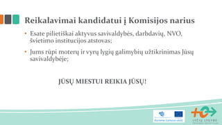Reikalavimai kandidatui į Komisijos narius
• Esate pilietiškai aktyvus savivaldybės, darbdavių, NVO,
švietimo institucijos atstovas;
• Jums rūpi moterų ir vyrų lygių galimybių užtikrinimas Jūsų
savivaldybėje;
JŪSŲ MIESTUI REIKIA JŪSŲ!
 