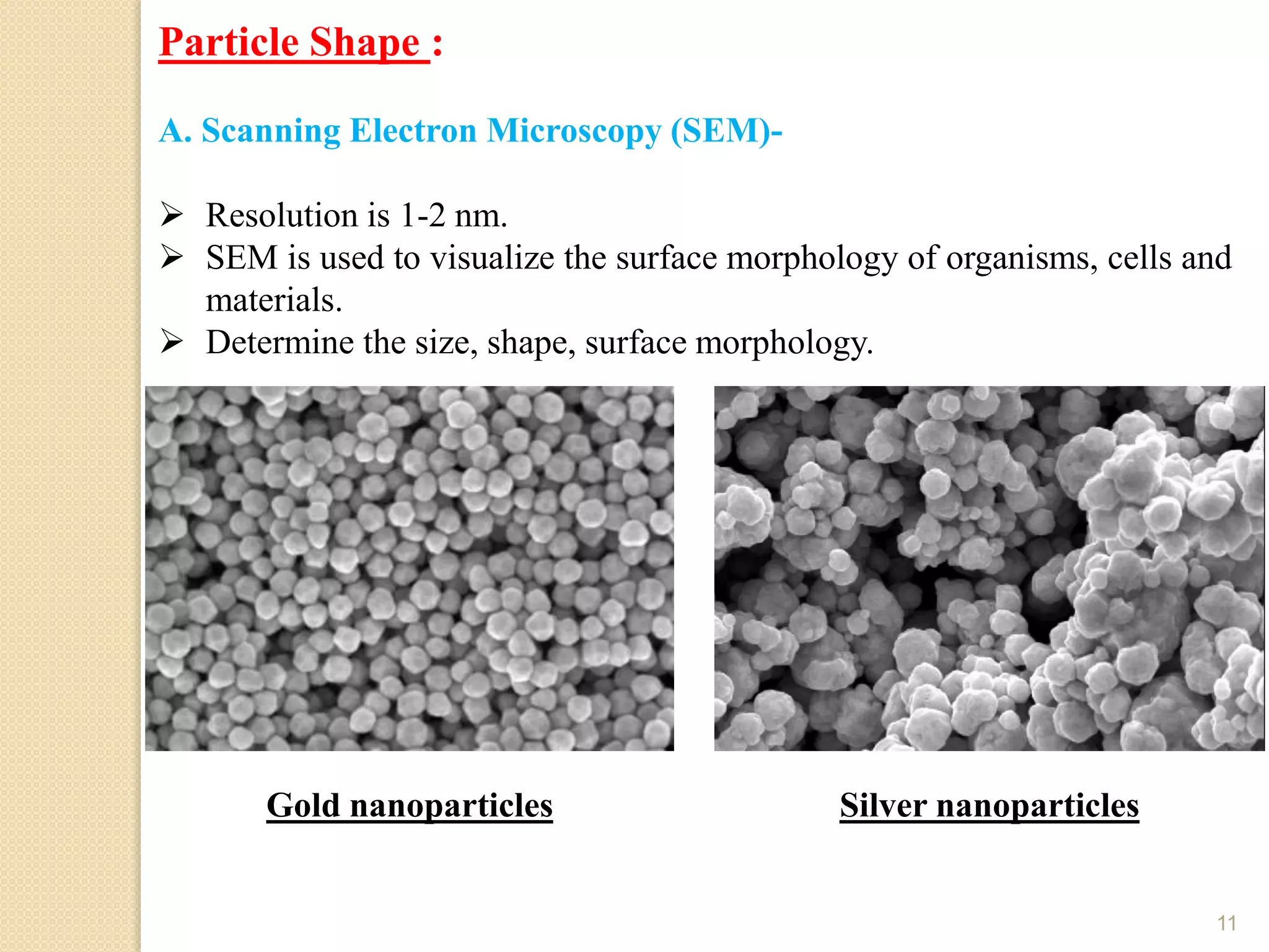 11
Particle Shape :
A. Scanning Electron Microscopy (SEM)-
 Resolution is 1-2 nm.
 SEM is used to visualize the surface morphology of organisms, cells and
materials.
 Determine the size, shape, surface morphology.
Gold nanoparticles Silver nanoparticles
 