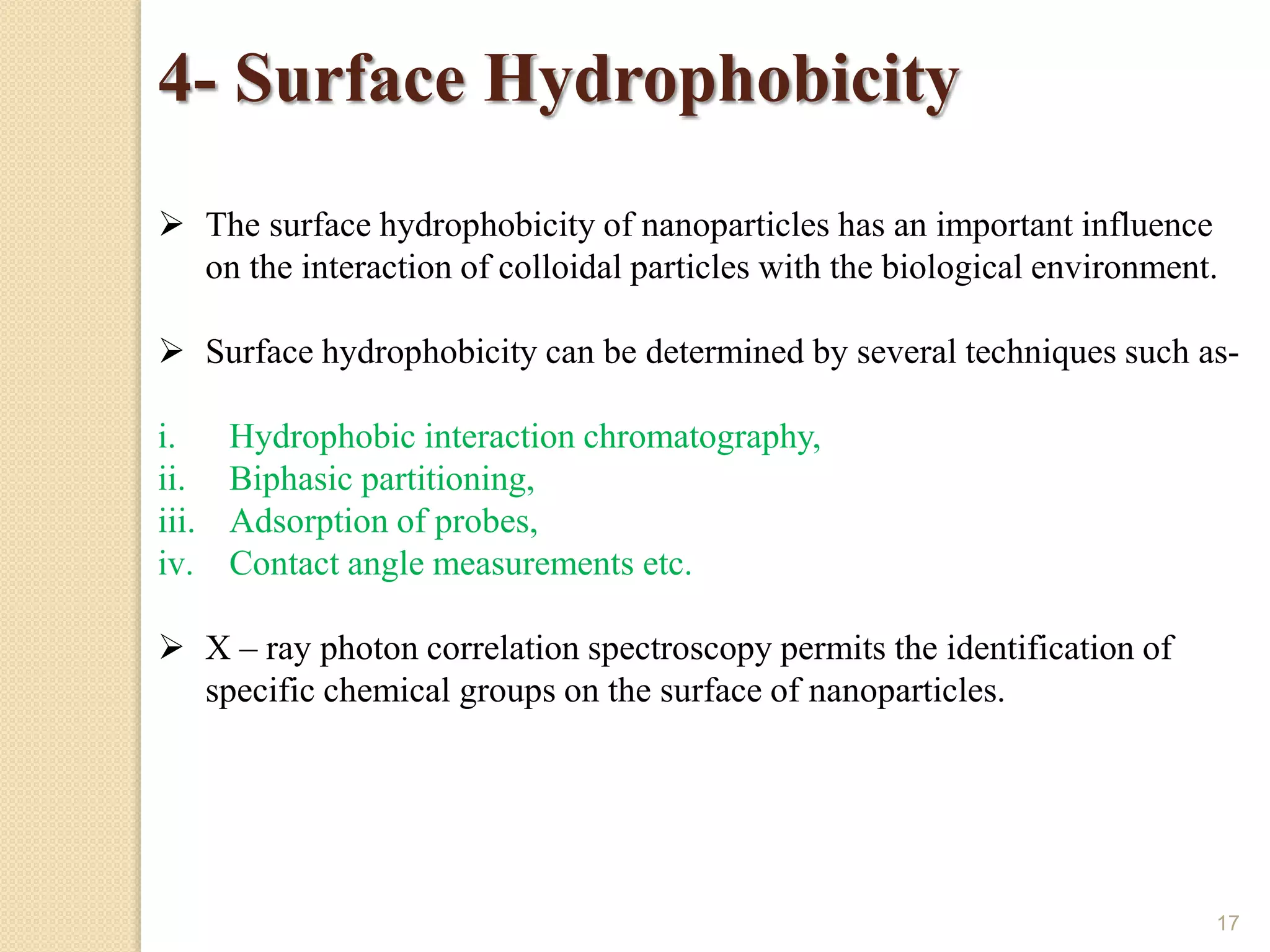 17
4- Surface Hydrophobicity
 The surface hydrophobicity of nanoparticles has an important influence
on the interaction of colloidal particles with the biological environment.
 Surface hydrophobicity can be determined by several techniques such as-
i. Hydrophobic interaction chromatography,
ii. Biphasic partitioning,
iii. Adsorption of probes,
iv. Contact angle measurements etc.
 X – ray photon correlation spectroscopy permits the identification of
specific chemical groups on the surface of nanoparticles.
 